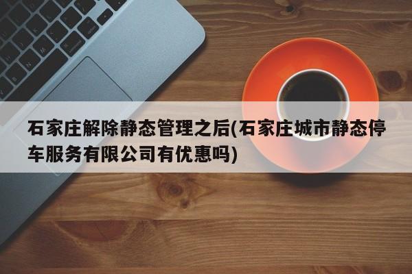 石家庄解除静态管理之后(石家庄城市静态停车服务有限公司有优惠吗)
