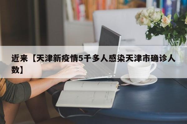 近来【天津新疫情5千多人感染天津市确诊人数】