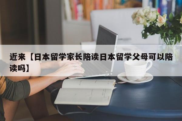 近来【日本留学家长陪读日本留学父母可以陪读吗】