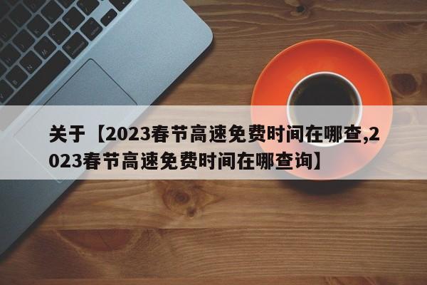 关于【2023春节高速免费时间在哪查,2023春节高速免费时间在哪查询】