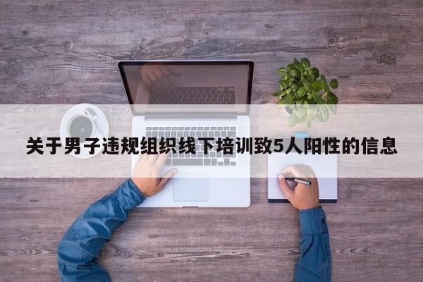 关于男子违规组织线下培训致5人阳性的信息