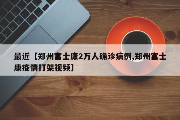 最近【郑州富士康2万人确诊病例,郑州富士康疫情打架视频】