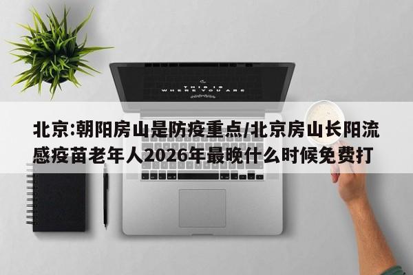 北京:朝阳房山是防疫重点/北京房山长阳流感疫苗老年人2026年最晚什么时候免费打