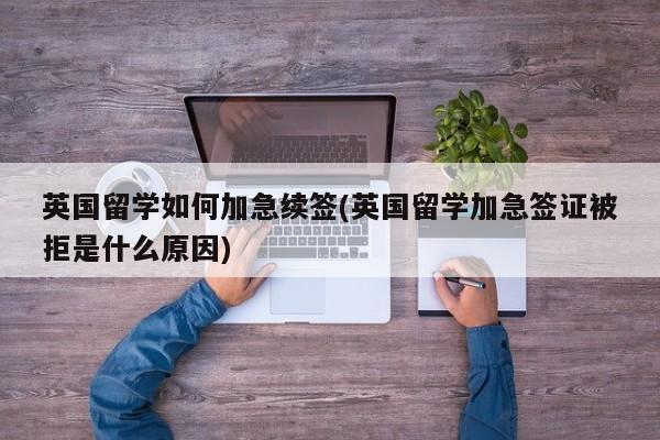 英国留学如何加急续签(英国留学加急签证被拒是什么原因)