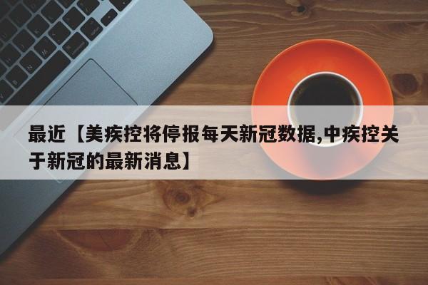 最近【美疾控将停报每天新冠数据,中疾控关于新冠的最新消息】