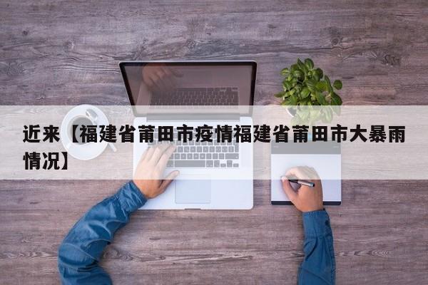 近来【福建省莆田市疫情福建省莆田市大暴雨情况】