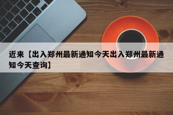 近来【出入郑州最新通知今天出入郑州最新通知今天查询】