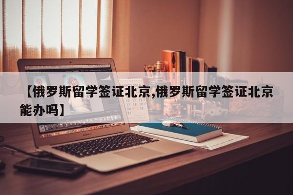 【俄罗斯留学签证北京,俄罗斯留学签证北京能办吗】