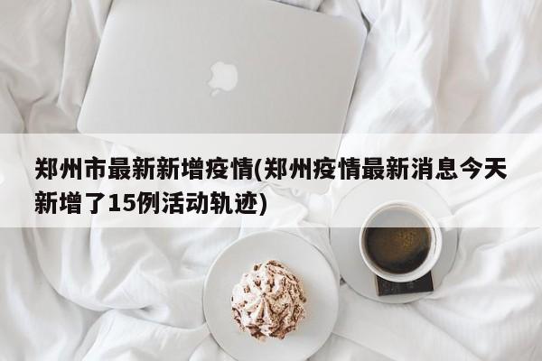 郑州市最新新增疫情(郑州疫情最新消息今天新增了15例活动轨迹)