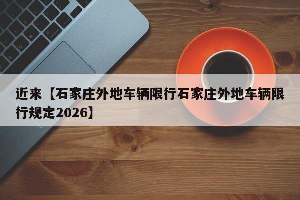 近来【石家庄外地车辆限行石家庄外地车辆限行规定2026】