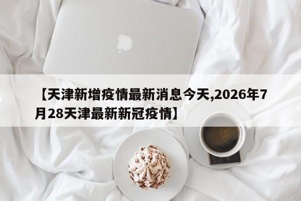 【天津新增疫情最新消息今天,2026年7月28天津最新新冠疫情】