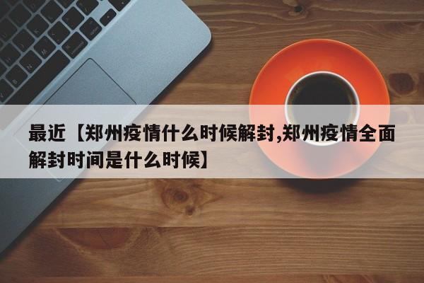 最近【郑州疫情什么时候解封,郑州疫情全面解封时间是什么时候】