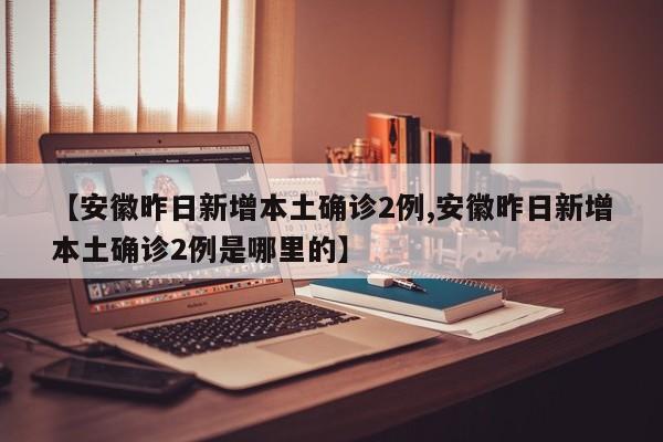 【安徽昨日新增本土确诊2例,安徽昨日新增本土确诊2例是哪里的】
