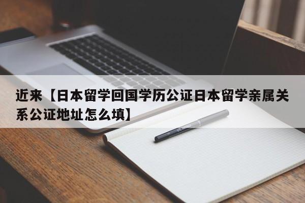 近来【日本留学回国学历公证日本留学亲属关系公证地址怎么填】