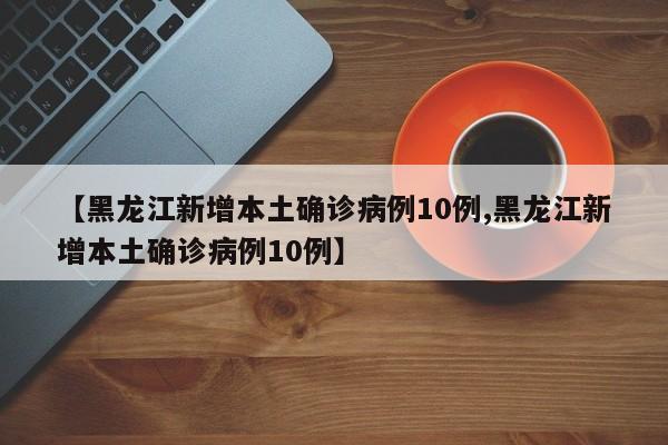 【黑龙江新增本土确诊病例10例,黑龙江新增本土确诊病例10例】