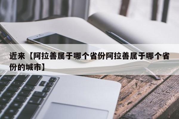 近来【阿拉善属于哪个省份阿拉善属于哪个省份的城市】